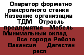 Оператор форматно-раксройного станка › Название организации ­ ТДМ › Отрасль предприятия ­ Мебель › Минимальный оклад ­ 40 000 - Все города Работа » Вакансии   . Дагестан респ.